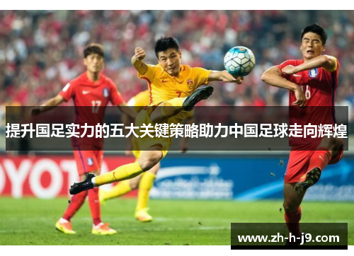 提升国足实力的五大关键策略助力中国足球走向辉煌 提升国足实力的五大关键策略助力中国足球走向辉煌