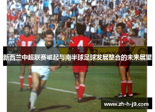 新西兰中超联赛崛起与南半球足球发展整合的未来展望 新西兰中超联赛崛起与南半球足球发展整合的未来展望