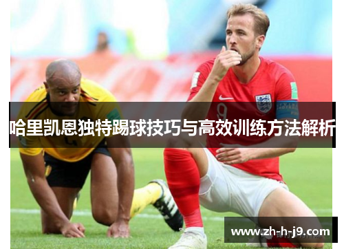 哈里凯恩独特踢球技巧与高效训练方法解析