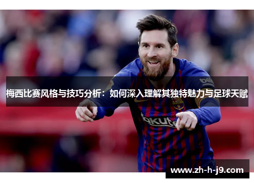 梅西比赛风格与技巧分析：如何深入理解其独特魅力与足球天赋