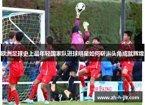 欧洲足球史上最年轻国家队进球明星如何崭露头角成就辉煌 欧洲足球史上最年轻国家队进球明星如何崭露头角成就辉煌