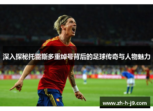 深入探秘托雷斯多重绰号背后的足球传奇与人物魅力