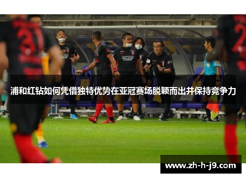 浦和红钻如何凭借独特优势在亚冠赛场脱颖而出并保持竞争力