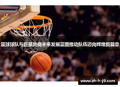 篮球球队与巨星共商未来发展蓝图推动队伍迈向辉煌新篇章