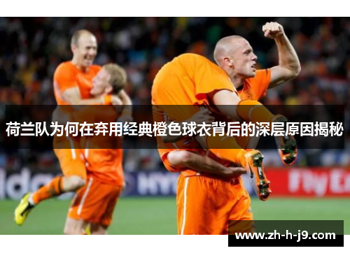 荷兰队为何在弃用经典橙色球衣背后的深层原因揭秘