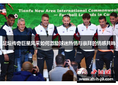 足坛传奇巨星风采如何激励球迷热情与崇拜的情感共鸣