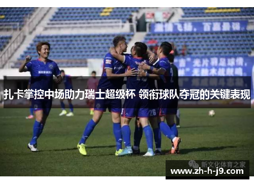 扎卡掌控中场助力瑞士超级杯 领衔球队夺冠的关键表现