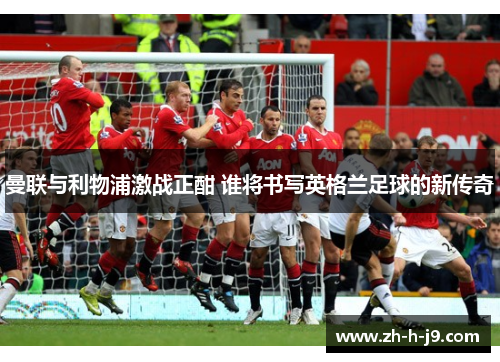 曼联与利物浦激战正酣 谁将书写英格兰足球的新传奇 曼联与利物浦激战正酣 谁将书写英格兰足球的新传奇