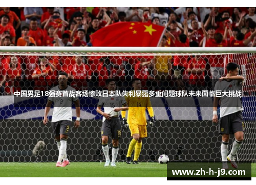中国男足18强赛首战客场惨败日本队失利暴露多重问题球队未来面临巨大挑战