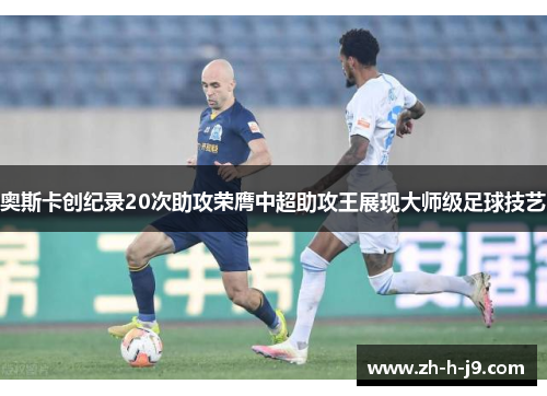 奥斯卡创纪录20次助攻荣膺中超助攻王展现大师级足球技艺