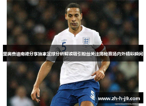 里奥费迪南德分享独家足球分析解读吸引粉丝关注揭秘赛场内外精彩瞬间