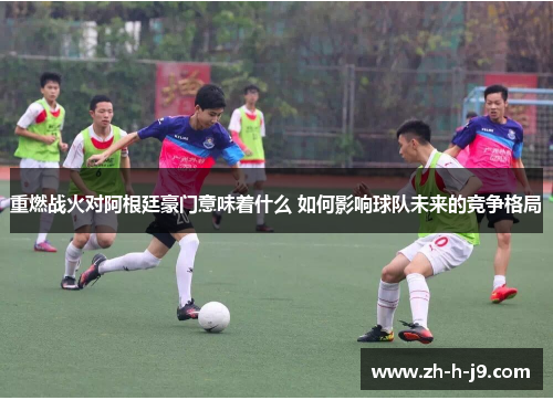 重燃战火对阿根廷豪门意味着什么 如何影响球队未来的竞争格局