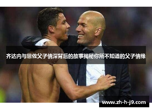 齐达内与恩佐父子情深背后的故事揭秘你所不知道的父子情缘