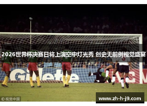 2026世界杯决赛日将上演空中灯光秀 创史无前例视觉盛宴